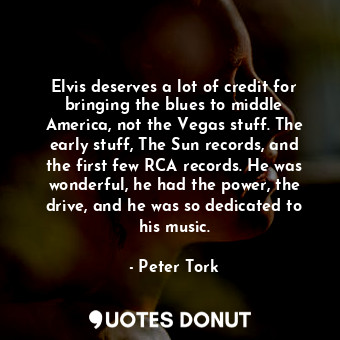 Elvis deserves a lot of credit for bringing the blues to middle America, not the Vegas stuff. The early stuff, The Sun records, and the first few RCA records. He was wonderful, he had the power, the drive, and he was so dedicated to his music.