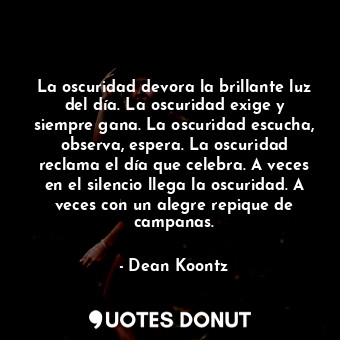 La oscuridad devora la brillante luz del día. La oscuridad exige y siempre gana. La oscuridad escucha, observa, espera. La oscuridad reclama el día que celebra. A veces en el silencio llega la oscuridad. A veces con un alegre repique de campanas.