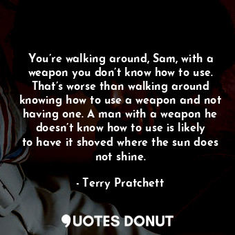 You’re walking around, Sam, with a weapon you don’t know how to use. That’s worse than walking around knowing how to use a weapon and not having one. A man with a weapon he doesn’t know how to use is likely to have it shoved where the sun does not shine.