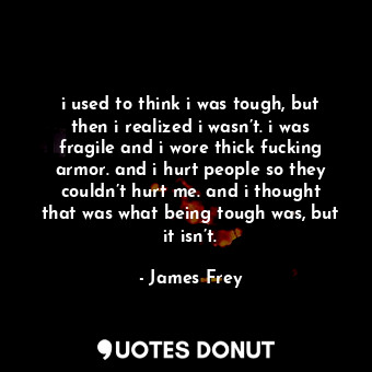 i used to think i was tough, but then i realized i wasn’t. i was fragile and i wore thick fucking armor. and i hurt people so they couldn’t hurt me. and i thought that was what being tough was, but it isn’t.