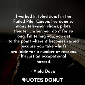 I worked in television; I&#39;m the Failed Pilot Queen, I&#39;ve done so many television shows, pilots, theater ... when you do it for so long, I&#39;m telling you, you get to the point where it becomes varied because you take what&#39;s available for a number of reasons. It&#39;s just an occupational hazard.