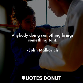 Anybody doing something brings something to it.