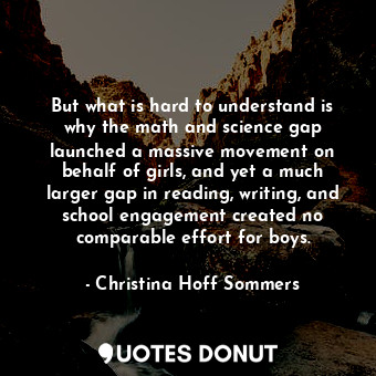 But what is hard to understand is why the math and science gap launched a massive movement on behalf of girls, and yet a much larger gap in reading, writing, and school engagement created no comparable effort for boys.