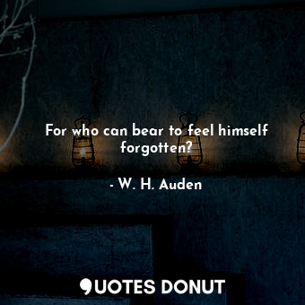 For who can bear to feel himself forgotten?