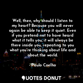 Well, then, why should I listen to my heart? Because you will never again be able to keep it quiet. Even if you pretend not to have heard what it tells you, it will always be there inside you, repeating to you what you're thinking about life and about the world.