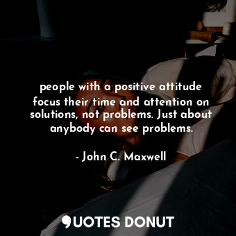 people with a positive attitude focus their time and attention on solutions, not problems. Just about anybody can see problems.