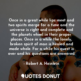 Once in a great while lips meet and two spirits merge for a time and the universe is right and complete and the planets wheel in their proper places. Once in a while the lonely, broken spirit of man is healed and made whole. For a while his quest is over and his questions are answered.