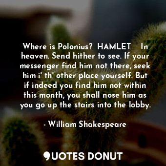 Where is Polonius?  HAMLET  	 In heaven. Send hither to see. If your messenger find him not there, seek him i' th' other place yourself. But if indeed you find him not within this month, you shall nose him as you go up the stairs into the lobby.