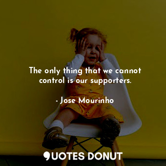 The only thing that we cannot control is our supporters.