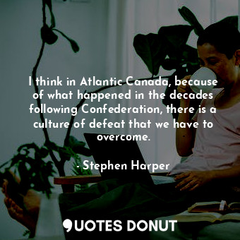  I think in Atlantic Canada, because of what happened in the decades following Co... - Stephen Harper - Quotes Donut