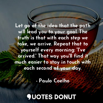 Let go of the idea that the path will lead you to your goal. The truth is that with each step we take, we arrive. Repeat that to yourself every morning: 'I've arrived.' That way you'll find it much easier to stay in touch with each second of your day.