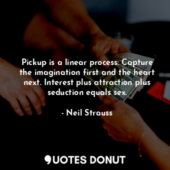 Pickup is a linear process: Capture the imagination first and the heart next. Interest plus attraction plus seduction equals sex.