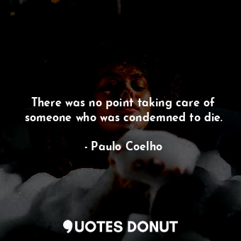 There was no point taking care of someone who was condemned to die.