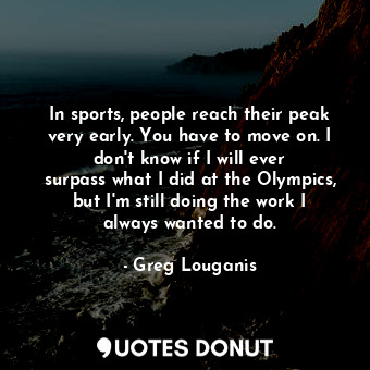 In sports, people reach their peak very early. You have to move on. I don&#39;t know if I will ever surpass what I did at the Olympics, but I&#39;m still doing the work I always wanted to do.
