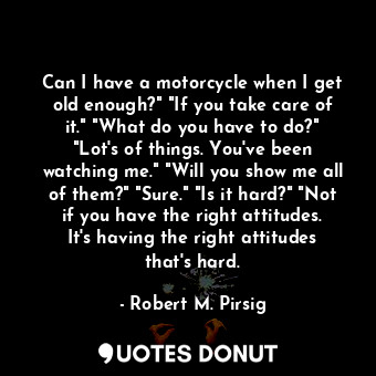 Can I have a motorcycle when I get old enough?" "If you take care of it." "What do you have to do?" "Lot's of things. You've been watching me." "Will you show me all of them?" "Sure." "Is it hard?" "Not if you have the right attitudes. It's having the right attitudes that's hard.