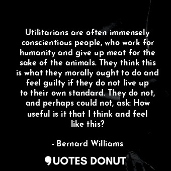 Utilitarians are often immensely conscientious people, who work for humanity and give up meat for the sake of the animals. They think this is what they morally ought to do and feel guilty if they do not live up to their own standard. They do not, and perhaps could not, ask: How useful is it that I think and feel like this?