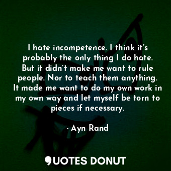 I hate incompetence. I think it’s probably the only thing I do hate. But it didn’t make me want to rule people. Nor to teach them anything. It made me want to do my own work in my own way and let myself be torn to pieces if necessary.