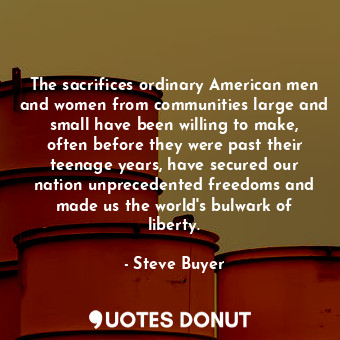 The sacrifices ordinary American men and women from communities large and small have been willing to make, often before they were past their teenage years, have secured our nation unprecedented freedoms and made us the world&#39;s bulwark of liberty.