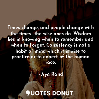 Times change, and people change with the times—the wise ones do. Wisdom lies in knowing when to remember and when to forget. Consistency is not a habit of mind which it is wise to practice or to expect of the human race.