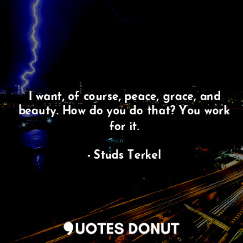  I want, of course, peace, grace, and beauty. How do you do that? You work for it... - Studs Terkel - Quotes Donut