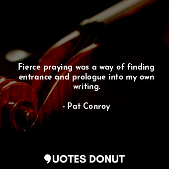 Fierce praying was a way of finding entrance and prologue into my own writing.