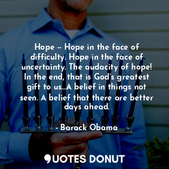 Hope -- Hope in the face of difficulty. Hope in the face of uncertainty. The audacity of hope! In the end, that is God’s greatest gift to us...A belief in things not seen. A belief that there are better days ahead.