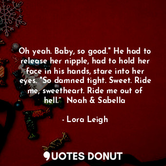 Oh yeah. Baby, so good." He had to release her nipple, had to hold her face in his hands, stare into her eyes. "So damned tight. Sweet. Ride me, sweetheart. Ride me out of hell.”  Noah &amp; Sabella