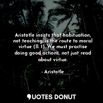Aristotle insists that habituation, not teaching, is the route to moral virtue (II. 1). We must practise doing good actions, not just read about virtue.