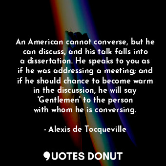 An American cannot converse, but he can discuss, and his talk falls into a dissertation. He speaks to you as if he was addressing a meeting; and if he should chance to become warm in the discussion, he will say &#39;Gentlemen&#39; to the person with whom he is conversing.