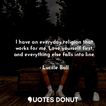 I have an everyday religion that works for me. Love yourself first, and everything else falls into line.
