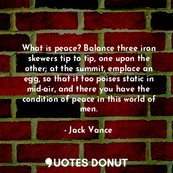 What is peace? Balance three iron skewers tip to tip, one upon the other; at the summit, emplace an egg, so that it too poises static in mid-air, and there you have the condition of peace in this world of men.