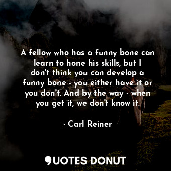 A fellow who has a funny bone can learn to hone his skills, but I don&#39;t think you can develop a funny bone - you either have it or you don&#39;t. And by the way - when you get it, we don&#39;t know it.