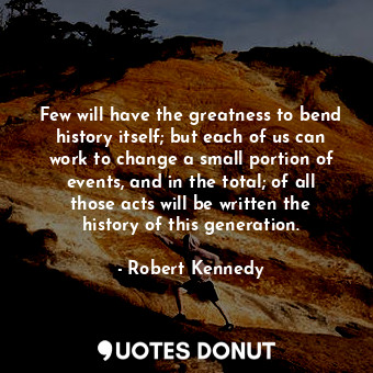 Few will have the greatness to bend history itself; but each of us can work to change a small portion of events, and in the total; of all those acts will be written the history of this generation.