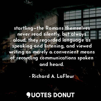 startling—the Romans themselves never read silently, but always aloud; they regarded language as speaking and listening, and viewed writing as merely a convenient means of recording communications spoken and heard.