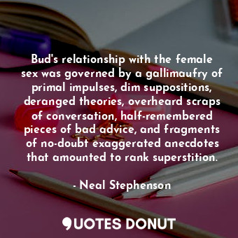 Bud's relationship with the female sex was governed by a gallimaufry of primal impulses, dim suppositions, deranged theories, overheard scraps of conversation, half-remembered pieces of bad advice, and fragments of no-doubt exaggerated anecdotes that amounted to rank superstition.