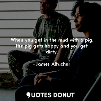 When you get in the mud with a pig, the pig gets happy and you get dirty.