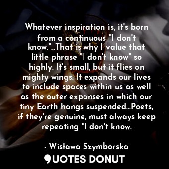 Whatever inspiration is, it's born from a continuous "I don't know."...That is why I value that little phrase "I don't know" so highly. It's small, but it flies on mighty wings. It expands our lives to include spaces within us as well as the outer expanses in which our tiny Earth hangs suspended...Poets, if they're genuine, must always keep repeating "I don't know.