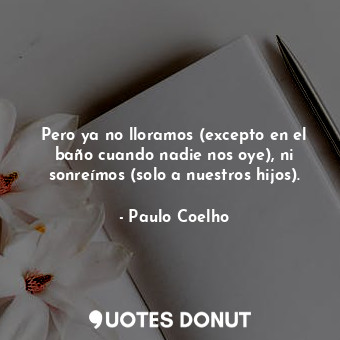 Pero ya no lloramos (excepto en el baño cuando nadie nos oye), ni sonreímos (solo a nuestros hijos).