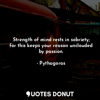 Strength of mind rests in sobriety; for this keeps your reason unclouded by passion.