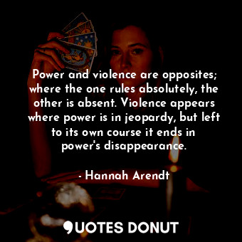 Power and violence are opposites; where the one rules absolutely, the other is absent. Violence appears where power is in jeopardy, but left to its own course it ends in power&#39;s disappearance.