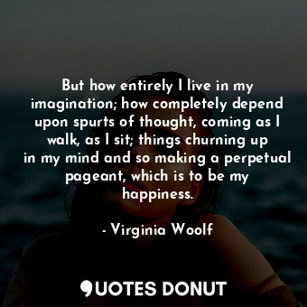 But how entirely I live in my imagination; how completely depend upon spurts of thought, coming as I walk, as I sit; things churning up in my mind and so making a perpetual pageant, which is to be my happiness.