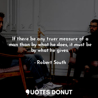 If there be any truer measure of a man than by what he does, it must be by what he gives.