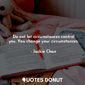 Do not let circumstances control you. You change your circumstances.