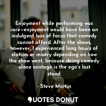 Enjoyment while performing was rare—enjoyment would have been an indulgent loss of focus that comedy cannot afford. After the shows, however, I experienced long hours of elation or misery depending on how the show went, because doing comedy alone onstage is the ego’s last stand.