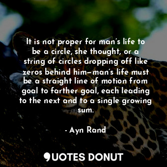It is not proper for man’s life to be a circle, she thought, or a string of circles dropping off like zeros behind him—man’s life must be a straight line of motion from goal to farther goal, each leading to the next and to a single growing sum.