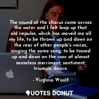 The sound of the chorus came across the water and I felt leap up that old impulse, which has moved me all my life, to be thrown up and down on the roar of other people's voices, singing the same song; to be tossed up and down on the roar of almost senseless merriment, sentiment, triumph, desire.