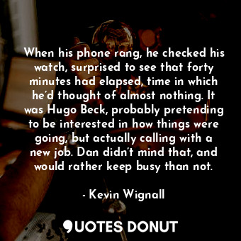 When his phone rang, he checked his watch, surprised to see that forty minutes had elapsed, time in which he’d thought of almost nothing. It was Hugo Beck, probably pretending to be interested in how things were going, but actually calling with a new job. Dan didn’t mind that, and would rather keep busy than not.