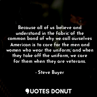 Because all of us believe and understand in the fabric of the common bond of why we call ourselves American is to care for the men and women who wear the uniform; and when they take off the uniform, we care for them when they are veterans.