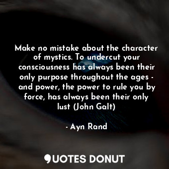 Make no mistake about the character of mystics. To undercut your consciousness has always been their only purpose throughout the ages - and power, the power to rule you by force, has always been their only lust (John Galt)