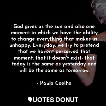 God gives us the sun and also one moment in which we have the ability to change everything that makes us unhappy. Everyday, we try to pretend that we havent perceived that moment, that it doesn't exist- that today is the same as yesterday and will be the same as tomorrow.